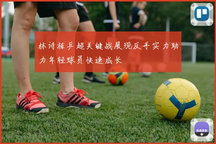 林诗栋乒超关键战展现反手实力助力年轻球员快速成长