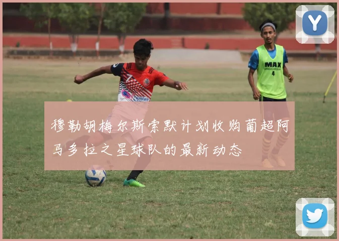 穆勒胡梅尔斯索默计划收购葡超阿马多拉之星球队的最新动态