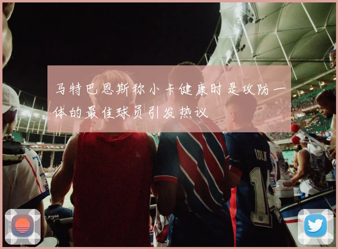马特巴恩斯称小卡健康时是攻防一体的最佳球员引发热议