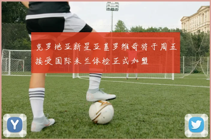 克罗地亚新星亚基罗维奇将于周五接受国际米兰体检正式加盟