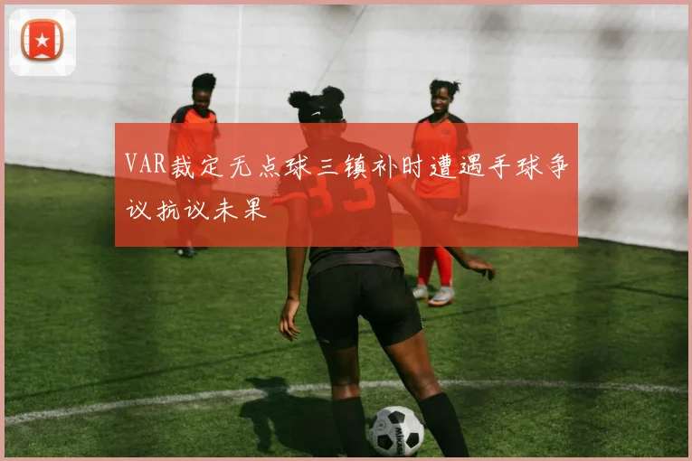 VAR裁定无点球三镇补时遭遇手球争议抗议未果