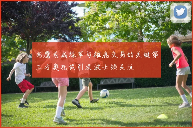 老鹰或成绿军与雄鹿交易的关键第三方奥孔武引发波士顿关注