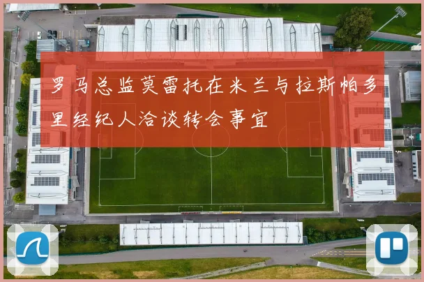罗马总监莫雷托在米兰与拉斯帕多里经纪人洽谈转会事宜