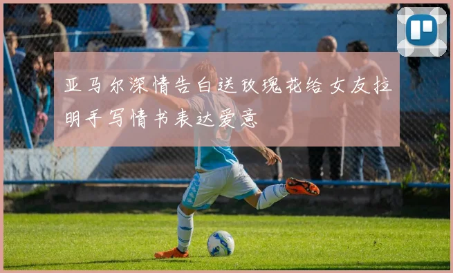 亚马尔深情告白送玫瑰花给女友拉明手写情书表达爱意