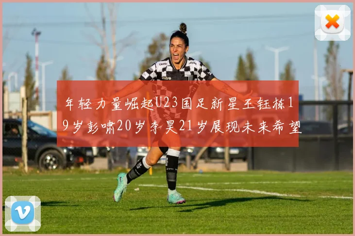 年轻力量崛起U23国足新星王钰栋19岁彭啸20岁李昊21岁展现未来希望