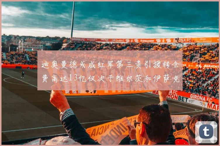 迪奥曼德或成红军第三贵引援转会费高达13亿仅次于维尔茨和伊萨克