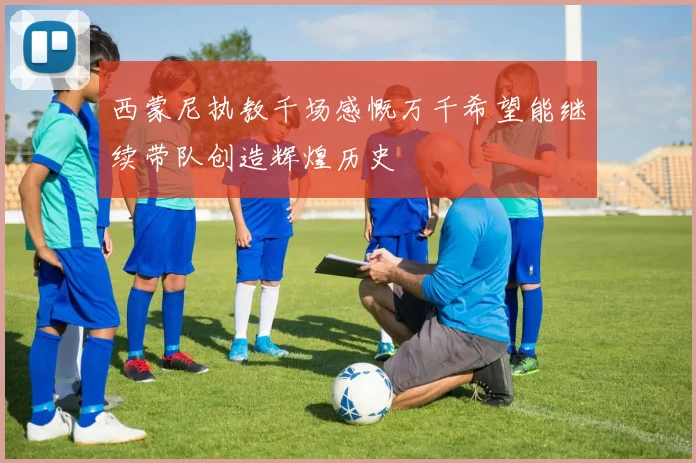西蒙尼执教千场感慨万千希望能继续带队创造辉煌历史