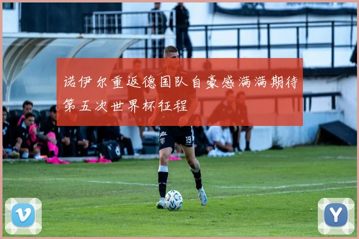 诺伊尔重返德国队自豪感满满期待第五次世界杯征程