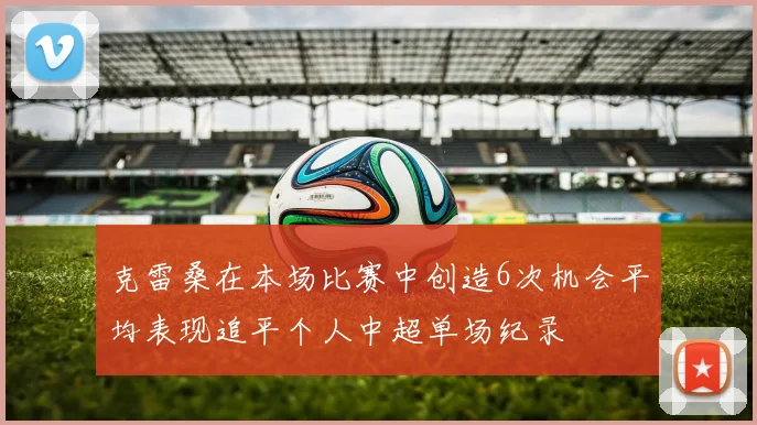 克雷桑在本场比赛中创造6次机会平均表现追平个人中超单场纪录
