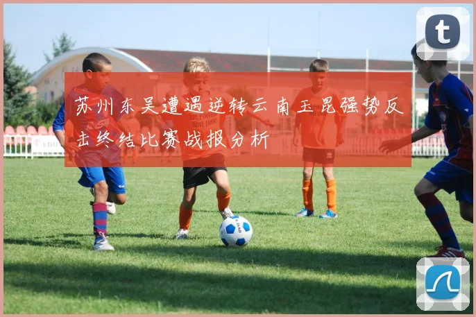 苏州东吴遭遇逆转云南玉昆强势反击终结比赛战报分析