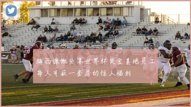 梅西慷慨分享世界杯奖金基地员工每人可获一套房的惊人福利