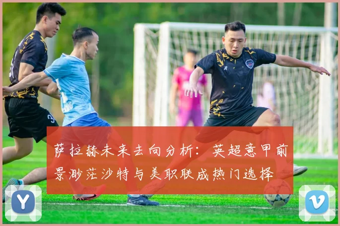 萨拉赫未来去向分析：英超意甲前景渺茫沙特与美职联成热门选择