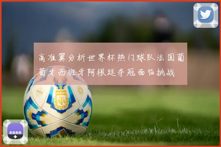 高准翼分析世界杯热门球队法国葡萄牙西班牙阿根廷夺冠面临挑战