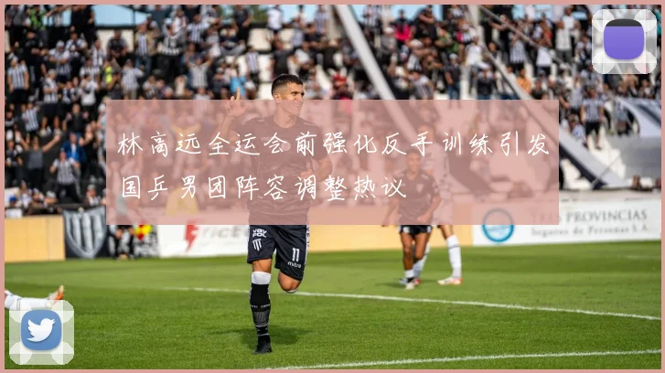 林高远全运会前强化反手训练引发国乒男团阵容调整热议