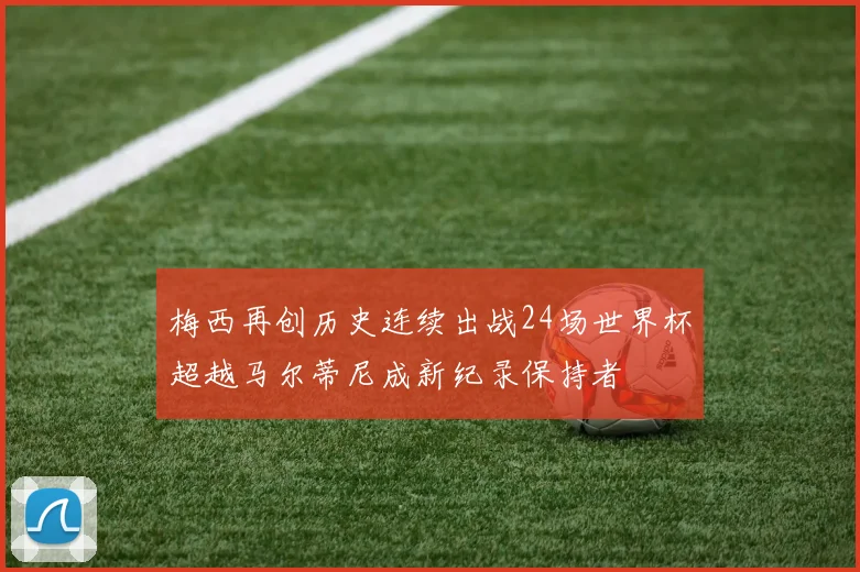梅西再创历史连续出战24场世界杯超越马尔蒂尼成新纪录保持者