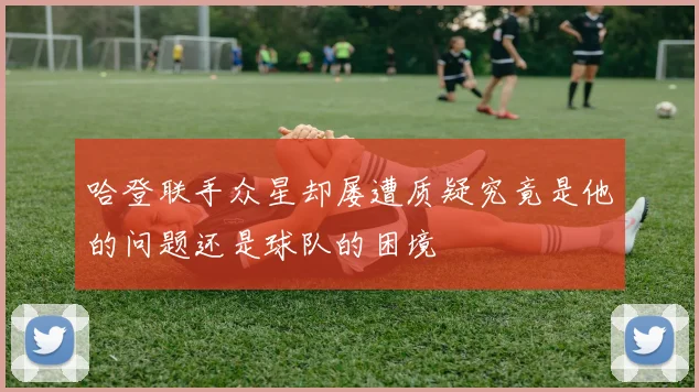 哈登联手众星却屡遭质疑究竟是他的问题还是球队的困境