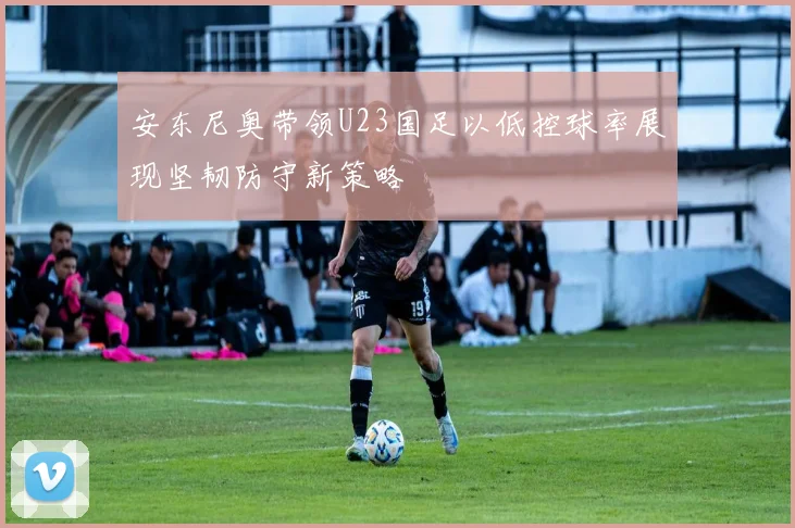安东尼奥带领U23国足以低控球率展现坚韧防守新策略