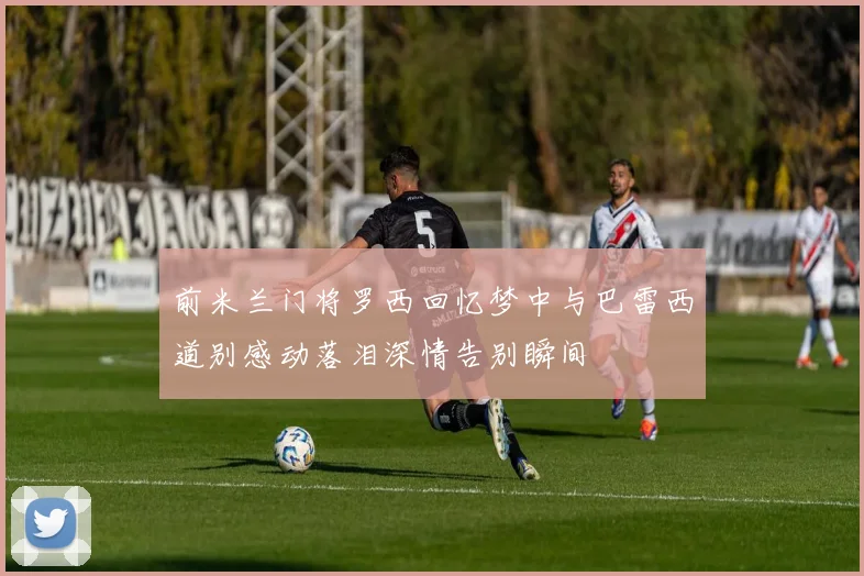 前米兰门将罗西回忆梦中与巴雷西道别感动落泪深情告别瞬间