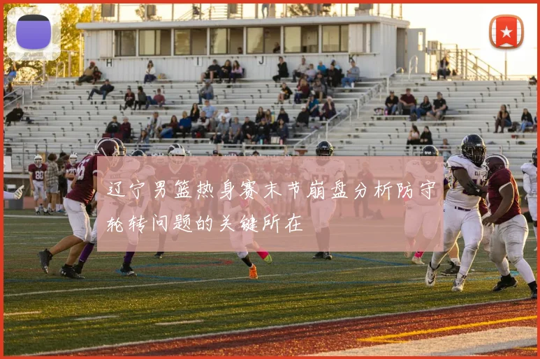 辽宁男篮热身赛末节崩盘分析防守轮转问题的关键所在
