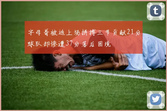 字母哥被迫上场拼搏三节贡献21分球队却惨遭37分落后困境