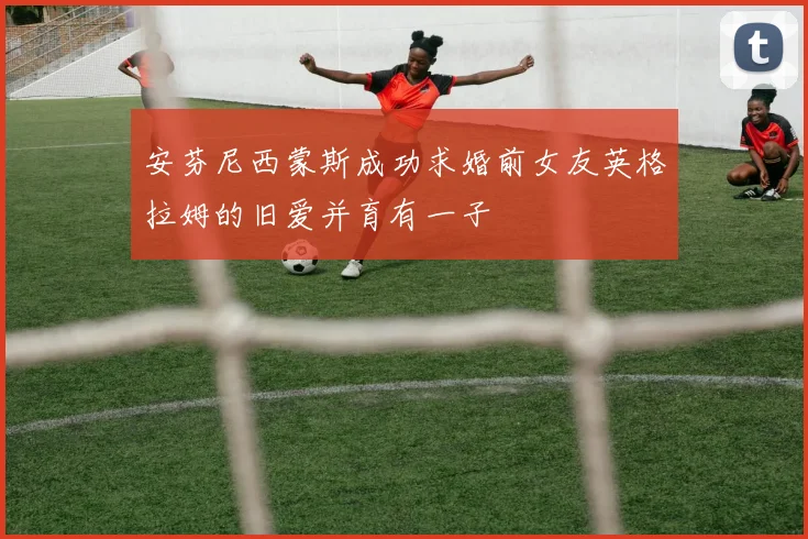安芬尼西蒙斯成功求婚前女友英格拉姆的旧爱并育有一子