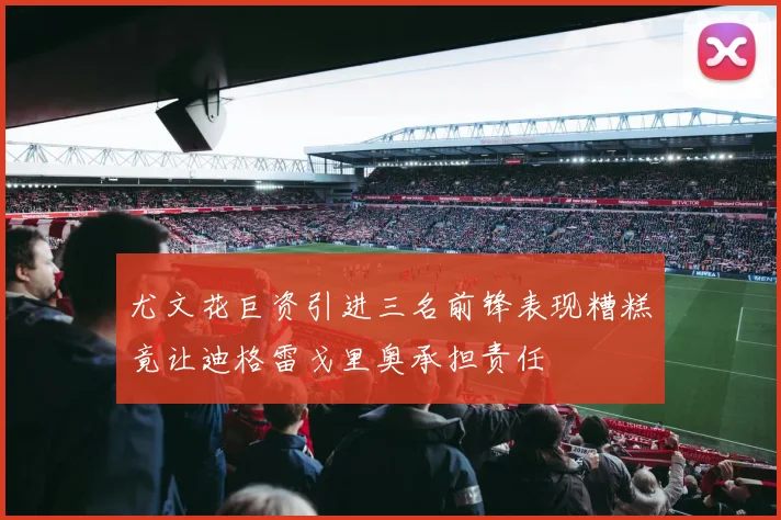 尤文花巨资引进三名前锋表现糟糕竟让迪格雷戈里奥承担责任