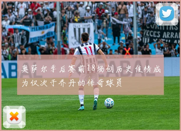 奥萨尔季后赛前18场创历史佳绩成为仅次于乔丹的传奇球员