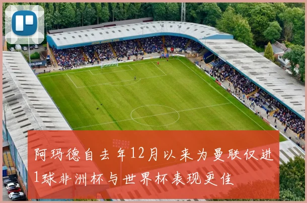 阿玛德自去年12月以来为曼联仅进1球非洲杯与世界杯表现更佳