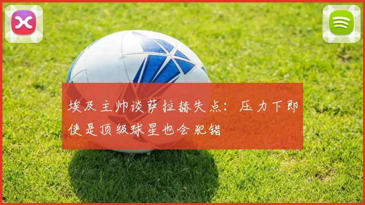 埃及主帅谈萨拉赫失点：压力下即使是顶级球星也会犯错