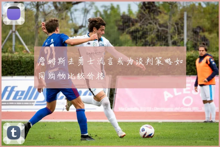 詹姆斯去勇士流言或为谈判策略如同购物比较价格