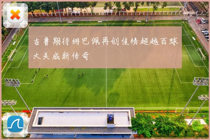 吉鲁期待姆巴佩再创佳绩超越百球大关成新传奇
