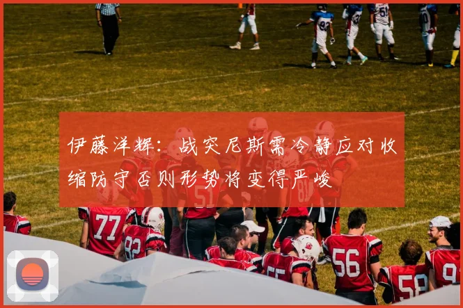 伊藤洋辉：战突尼斯需冷静应对收缩防守否则形势将变得严峻