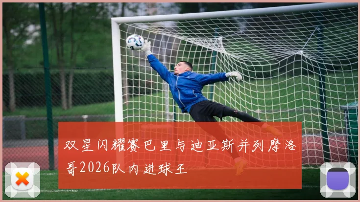 双星闪耀赛巴里与迪亚斯并列摩洛哥2026队内进球王