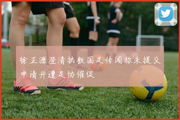 徐正源澄清执教国足传闻称未提交申请并遭足协催促