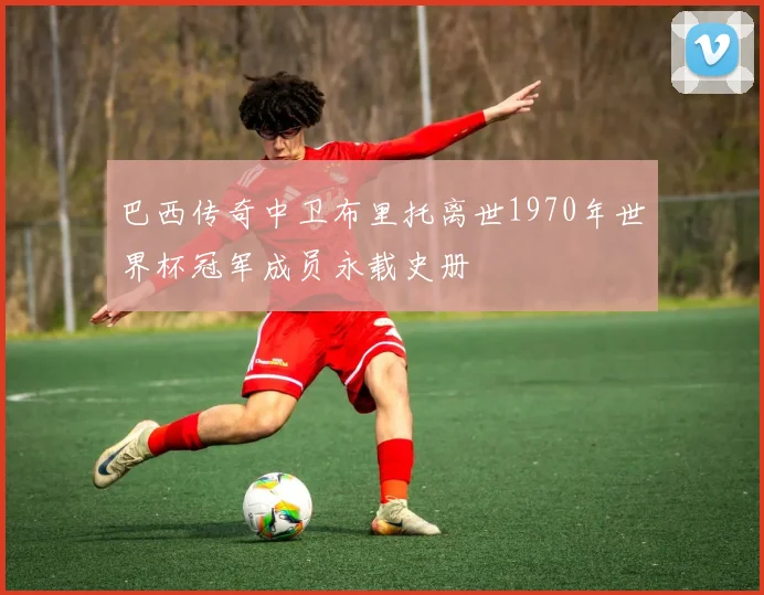 巴西传奇中卫布里托离世1970年世界杯冠军成员永载史册