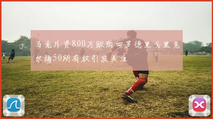 马竞斥资800万欧购回罗德里戈里克尔梅50所有权引发关注