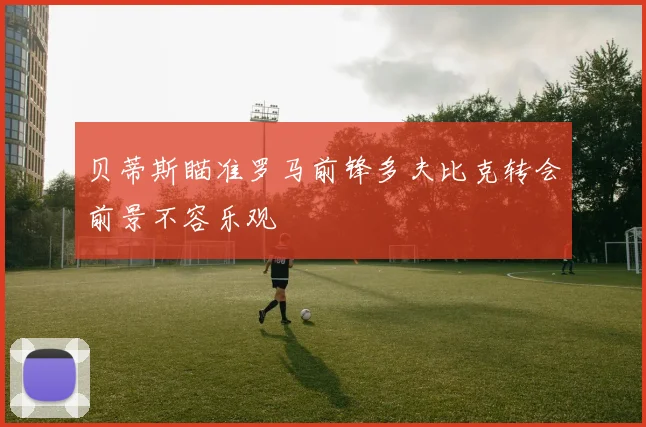 贝蒂斯瞄准罗马前锋多夫比克转会前景不容乐观