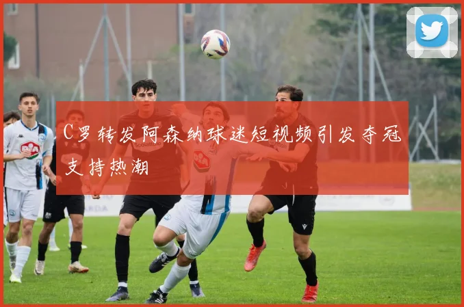 C罗转发阿森纳球迷短视频引发夺冠支持热潮