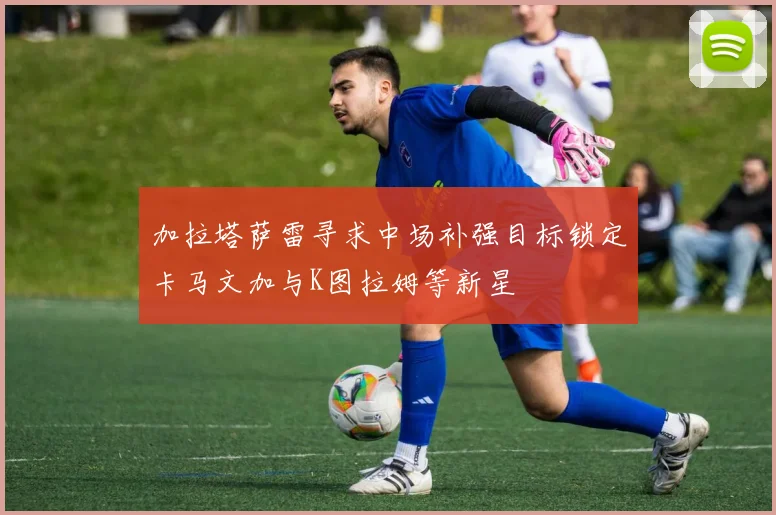 加拉塔萨雷寻求中场补强目标锁定卡马文加与K图拉姆等新星